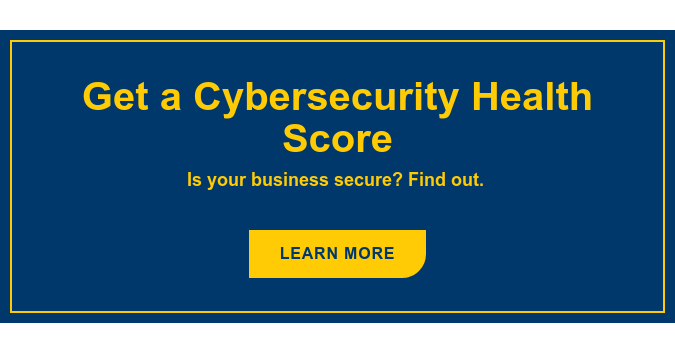 Get a Cybersecurity Health Score Is your business secure? Find out.&nbsp; Learn More